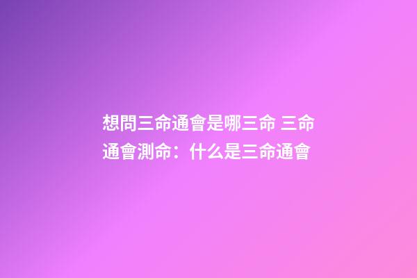 想問三命通會是哪三命 三命通會測命：什么是三命通會-第1張-觀點-玄機派